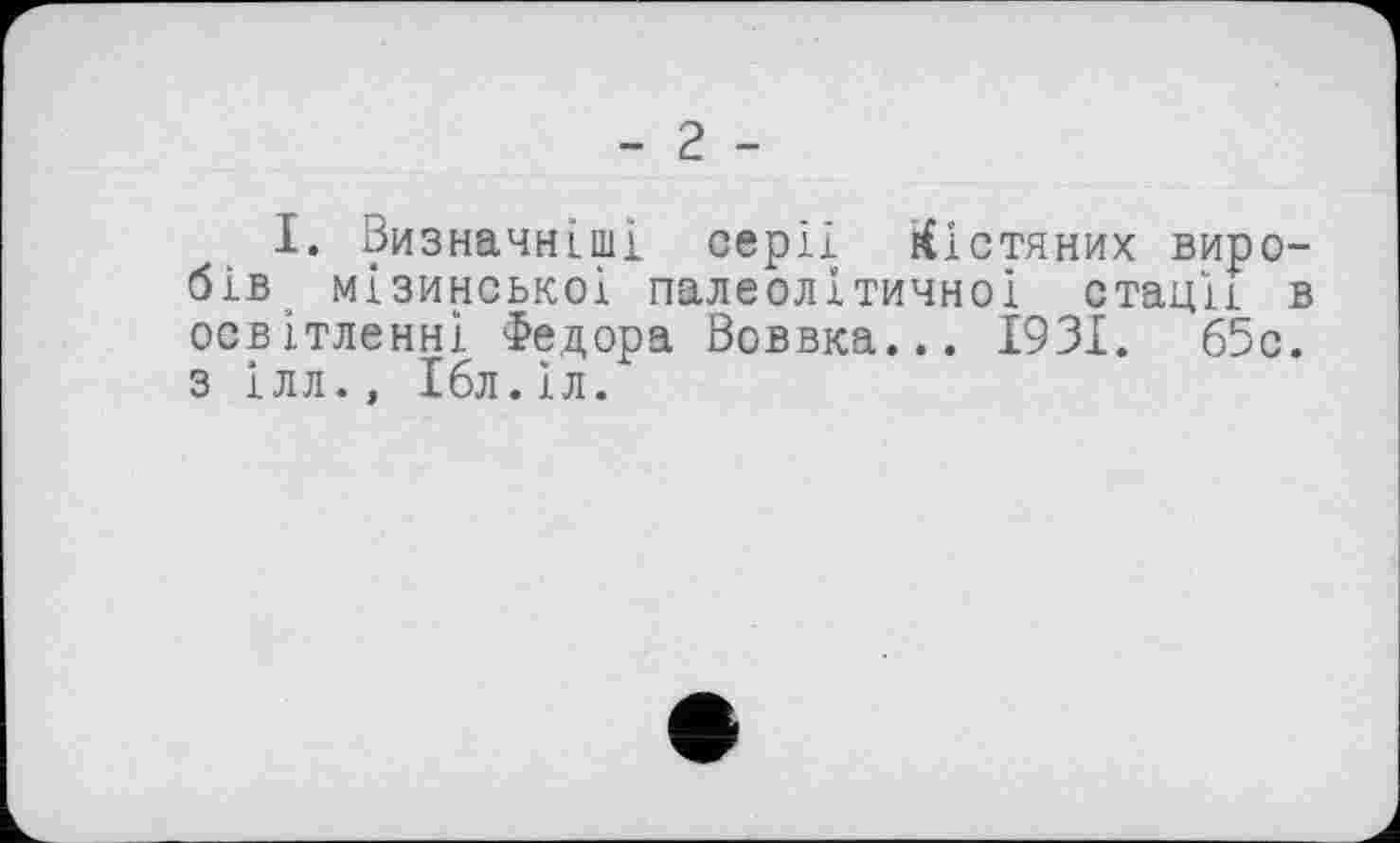 ﻿І. Визначніші серії кістяних виробів мізинськоі палеолітичної стадії в освітленні Федора Воввка... 1931. 65с. з ілл., Ібл.Іл.